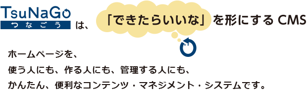 TsuNaGo/つなごうは「できたらいいな」を形にするCMS。ホームページを、使う人にも、作る人にも、管理する人にも、かんたん、便利なコンテンツ・マネジメント・システムです。